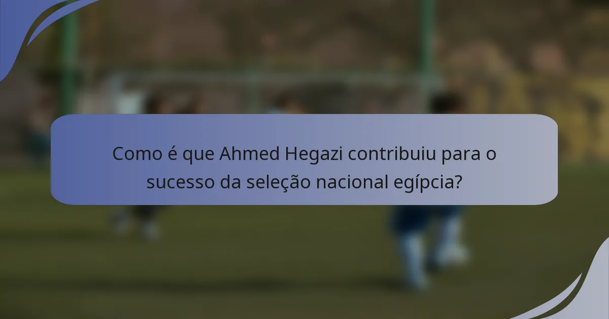 Como é que Ahmed Hegazi contribuiu para o sucesso da seleção nacional egípcia?